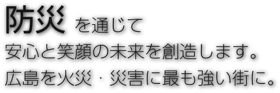 防災を通じて安心と笑顔の未来を創造します。
広島を火災・災害に最も強い街に。